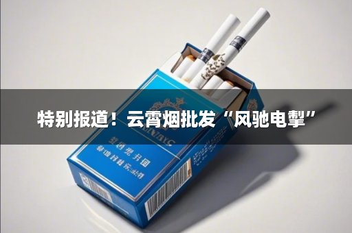 特别报道！云霄烟批发“风驰电掣”