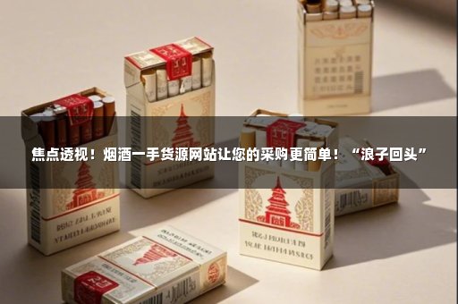 焦点透视！烟酒一手货源网站让您的采购更简单！“浪子回头”