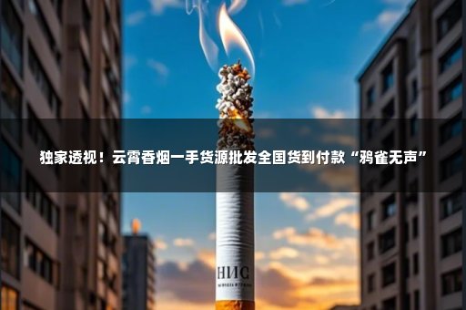 独家透视！云霄香烟一手货源批发全国货到付款“鸦雀无声”